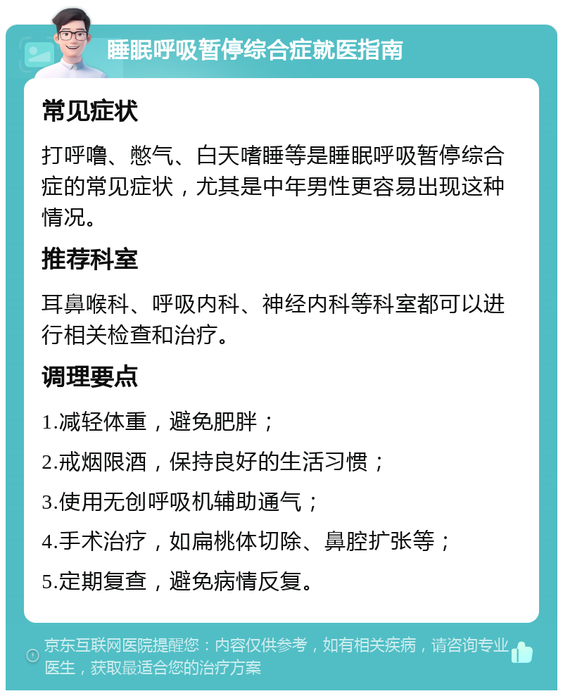 睡眠呼吸暂停综合症就医指南 常见症状 打呼噜、憋气、白天嗜睡等是睡眠呼吸暂停综合症的常见症状，尤其是中年男性更容易出现这种情况。 推荐科室 耳鼻喉科、呼吸内科、神经内科等科室都可以进行相关检查和治疗。 调理要点 1.减轻体重，避免肥胖； 2.戒烟限酒，保持良好的生活习惯； 3.使用无创呼吸机辅助通气； 4.手术治疗，如扁桃体切除、鼻腔扩张等； 5.定期复查，避免病情反复。