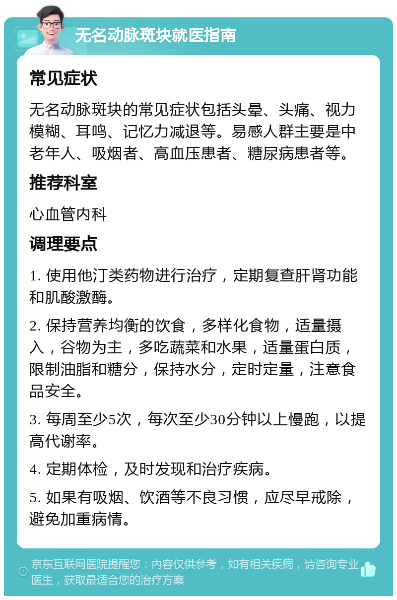 无名动脉斑块就医指南 常见症状 无名动脉斑块的常见症状包括头晕、头痛、视力模糊、耳鸣、记忆力减退等。易感人群主要是中老年人、吸烟者、高血压患者、糖尿病患者等。 推荐科室 心血管内科 调理要点 1. 使用他汀类药物进行治疗，定期复查肝肾功能和肌酸激酶。 2. 保持营养均衡的饮食，多样化食物，适量摄入，谷物为主，多吃蔬菜和水果，适量蛋白质，限制油脂和糖分，保持水分，定时定量，注意食品安全。 3. 每周至少5次，每次至少30分钟以上慢跑，以提高代谢率。 4. 定期体检，及时发现和治疗疾病。 5. 如果有吸烟、饮酒等不良习惯，应尽早戒除，避免加重病情。