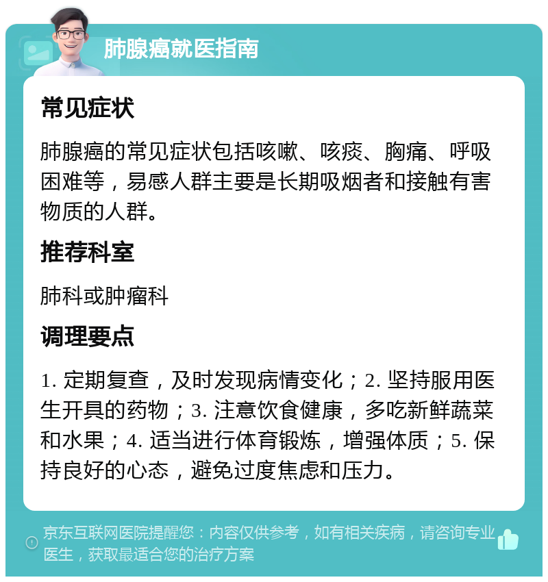 肺腺癌就医指南 常见症状 肺腺癌的常见症状包括咳嗽、咳痰、胸痛、呼吸困难等，易感人群主要是长期吸烟者和接触有害物质的人群。 推荐科室 肺科或肿瘤科 调理要点 1. 定期复查，及时发现病情变化；2. 坚持服用医生开具的药物；3. 注意饮食健康，多吃新鲜蔬菜和水果；4. 适当进行体育锻炼，增强体质；5. 保持良好的心态，避免过度焦虑和压力。