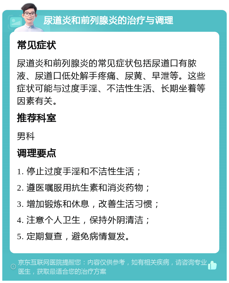 尿道炎和前列腺炎的治疗与调理 常见症状 尿道炎和前列腺炎的常见症状包括尿道口有脓液、尿道口低处解手疼痛、尿黄、早泄等。这些症状可能与过度手淫、不洁性生活、长期坐着等因素有关。 推荐科室 男科 调理要点 1. 停止过度手淫和不洁性生活； 2. 遵医嘱服用抗生素和消炎药物； 3. 增加锻炼和休息，改善生活习惯； 4. 注意个人卫生，保持外阴清洁； 5. 定期复查，避免病情复发。