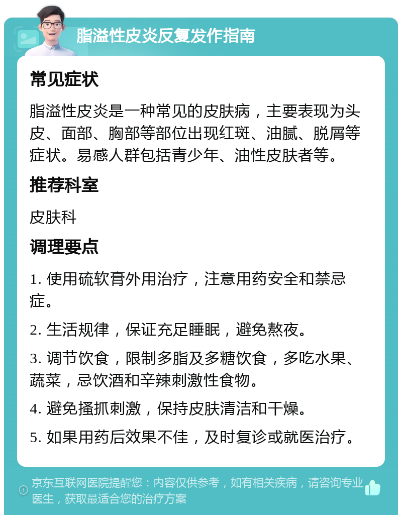 脂溢性皮炎反复发作指南 常见症状 脂溢性皮炎是一种常见的皮肤病，主要表现为头皮、面部、胸部等部位出现红斑、油腻、脱屑等症状。易感人群包括青少年、油性皮肤者等。 推荐科室 皮肤科 调理要点 1. 使用硫软膏外用治疗，注意用药安全和禁忌症。 2. 生活规律，保证充足睡眠，避免熬夜。 3. 调节饮食，限制多脂及多糖饮食，多吃水果、蔬菜，忌饮酒和辛辣刺激性食物。 4. 避免搔抓刺激，保持皮肤清洁和干燥。 5. 如果用药后效果不佳，及时复诊或就医治疗。