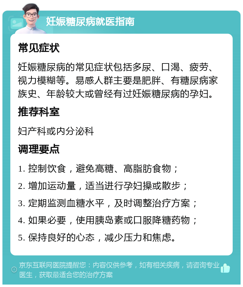 妊娠糖尿病就医指南 常见症状 妊娠糖尿病的常见症状包括多尿、口渴、疲劳、视力模糊等。易感人群主要是肥胖、有糖尿病家族史、年龄较大或曾经有过妊娠糖尿病的孕妇。 推荐科室 妇产科或内分泌科 调理要点 1. 控制饮食，避免高糖、高脂肪食物； 2. 增加运动量，适当进行孕妇操或散步； 3. 定期监测血糖水平，及时调整治疗方案； 4. 如果必要，使用胰岛素或口服降糖药物； 5. 保持良好的心态，减少压力和焦虑。