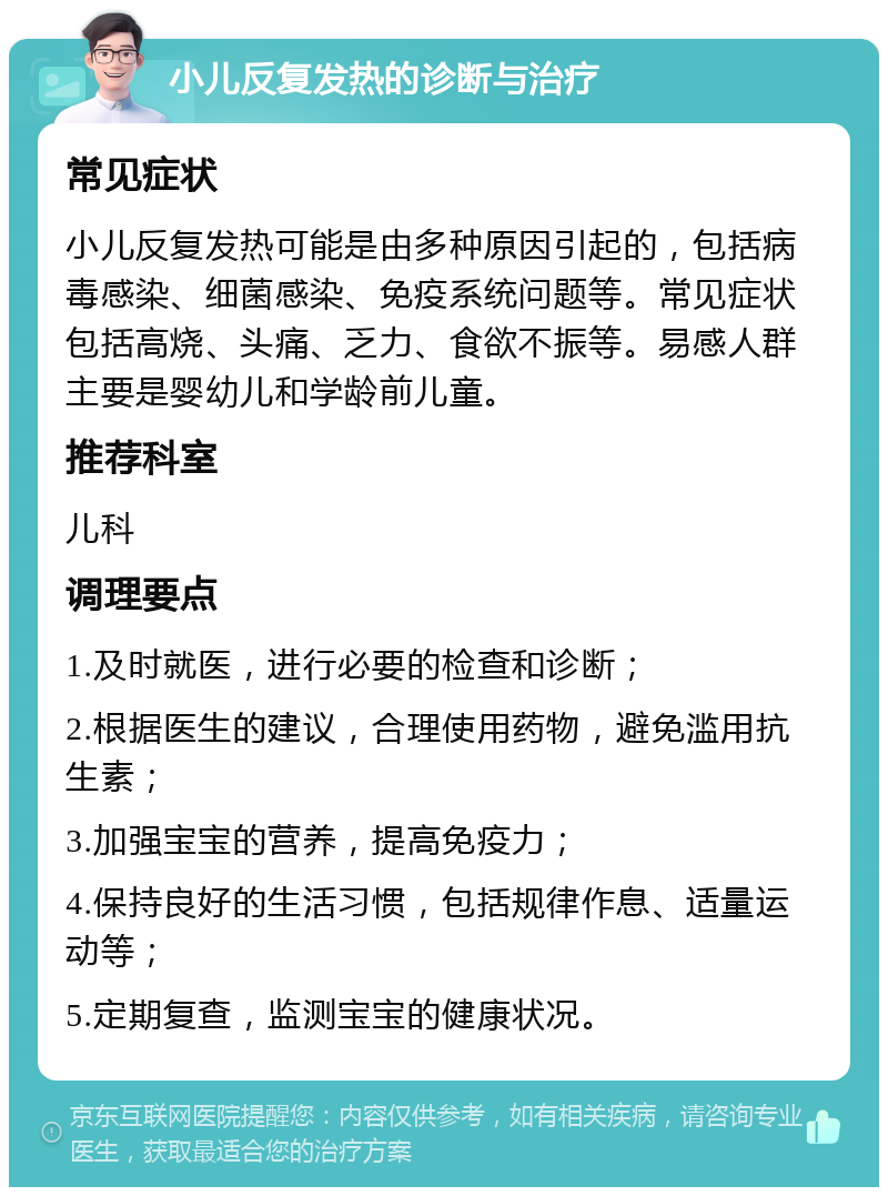 小儿反复发热的诊断与治疗 常见症状 小儿反复发热可能是由多种原因引起的，包括病毒感染、细菌感染、免疫系统问题等。常见症状包括高烧、头痛、乏力、食欲不振等。易感人群主要是婴幼儿和学龄前儿童。 推荐科室 儿科 调理要点 1.及时就医，进行必要的检查和诊断； 2.根据医生的建议，合理使用药物，避免滥用抗生素； 3.加强宝宝的营养，提高免疫力； 4.保持良好的生活习惯，包括规律作息、适量运动等； 5.定期复查，监测宝宝的健康状况。