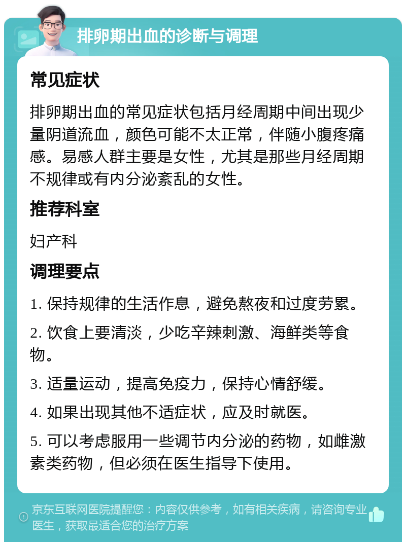 排卵期出血的诊断与调理 常见症状 排卵期出血的常见症状包括月经周期中间出现少量阴道流血，颜色可能不太正常，伴随小腹疼痛感。易感人群主要是女性，尤其是那些月经周期不规律或有内分泌紊乱的女性。 推荐科室 妇产科 调理要点 1. 保持规律的生活作息，避免熬夜和过度劳累。 2. 饮食上要清淡，少吃辛辣刺激、海鲜类等食物。 3. 适量运动，提高免疫力，保持心情舒缓。 4. 如果出现其他不适症状，应及时就医。 5. 可以考虑服用一些调节内分泌的药物，如雌激素类药物，但必须在医生指导下使用。