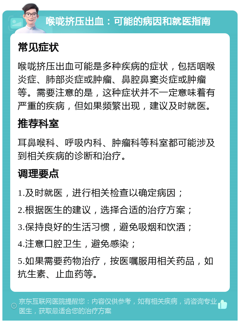 喉咙挤压出血：可能的病因和就医指南 常见症状 喉咙挤压出血可能是多种疾病的症状，包括咽喉炎症、肺部炎症或肿瘤、鼻腔鼻窦炎症或肿瘤等。需要注意的是，这种症状并不一定意味着有严重的疾病，但如果频繁出现，建议及时就医。 推荐科室 耳鼻喉科、呼吸内科、肿瘤科等科室都可能涉及到相关疾病的诊断和治疗。 调理要点 1.及时就医，进行相关检查以确定病因； 2.根据医生的建议，选择合适的治疗方案； 3.保持良好的生活习惯，避免吸烟和饮酒； 4.注意口腔卫生，避免感染； 5.如果需要药物治疗，按医嘱服用相关药品，如抗生素、止血药等。