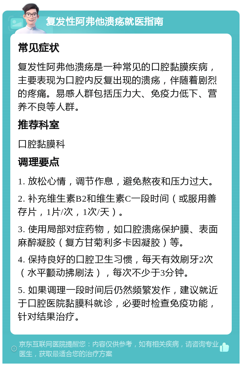 复发性阿弗他溃疡就医指南 常见症状 复发性阿弗他溃疡是一种常见的口腔黏膜疾病，主要表现为口腔内反复出现的溃疡，伴随着剧烈的疼痛。易感人群包括压力大、免疫力低下、营养不良等人群。 推荐科室 口腔黏膜科 调理要点 1. 放松心情，调节作息，避免熬夜和压力过大。 2. 补充维生素B2和维生素C一段时间（或服用善存片，1片/次，1次/天）。 3. 使用局部对症药物，如口腔溃疡保护膜、表面麻醉凝胶（复方甘菊利多卡因凝胶）等。 4. 保持良好的口腔卫生习惯，每天有效刷牙2次（水平颤动拂刷法），每次不少于3分钟。 5. 如果调理一段时间后仍然频繁发作，建议就近于口腔医院黏膜科就诊，必要时检查免疫功能，针对结果治疗。