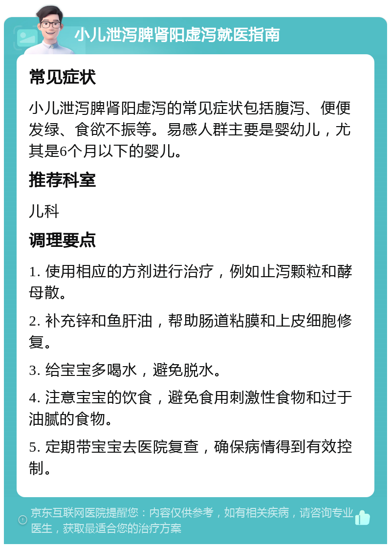 小儿泄泻脾肾阳虚泻就医指南 常见症状 小儿泄泻脾肾阳虚泻的常见症状包括腹泻、便便发绿、食欲不振等。易感人群主要是婴幼儿，尤其是6个月以下的婴儿。 推荐科室 儿科 调理要点 1. 使用相应的方剂进行治疗，例如止泻颗粒和酵母散。 2. 补充锌和鱼肝油，帮助肠道粘膜和上皮细胞修复。 3. 给宝宝多喝水，避免脱水。 4. 注意宝宝的饮食，避免食用刺激性食物和过于油腻的食物。 5. 定期带宝宝去医院复查，确保病情得到有效控制。