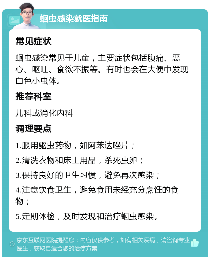 蛔虫感染就医指南 常见症状 蛔虫感染常见于儿童，主要症状包括腹痛、恶心、呕吐、食欲不振等。有时也会在大便中发现白色小虫体。 推荐科室 儿科或消化内科 调理要点 1.服用驱虫药物，如阿苯达唑片； 2.清洗衣物和床上用品，杀死虫卵； 3.保持良好的卫生习惯，避免再次感染； 4.注意饮食卫生，避免食用未经充分烹饪的食物； 5.定期体检，及时发现和治疗蛔虫感染。