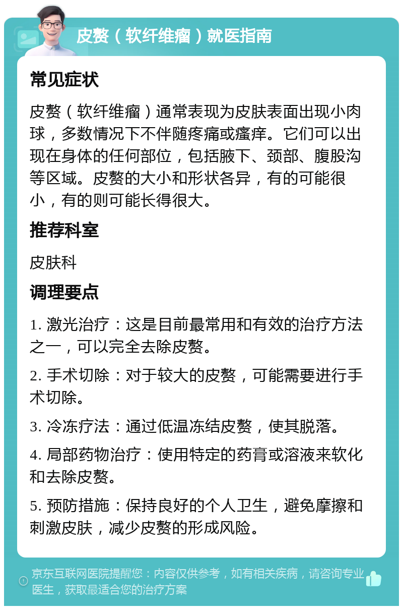 皮赘（软纤维瘤）就医指南 常见症状 皮赘（软纤维瘤）通常表现为皮肤表面出现小肉球，多数情况下不伴随疼痛或瘙痒。它们可以出现在身体的任何部位，包括腋下、颈部、腹股沟等区域。皮赘的大小和形状各异，有的可能很小，有的则可能长得很大。 推荐科室 皮肤科 调理要点 1. 激光治疗：这是目前最常用和有效的治疗方法之一，可以完全去除皮赘。 2. 手术切除：对于较大的皮赘，可能需要进行手术切除。 3. 冷冻疗法：通过低温冻结皮赘，使其脱落。 4. 局部药物治疗：使用特定的药膏或溶液来软化和去除皮赘。 5. 预防措施：保持良好的个人卫生，避免摩擦和刺激皮肤，减少皮赘的形成风险。