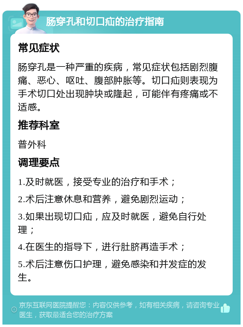 肠穿孔和切口疝的治疗指南 常见症状 肠穿孔是一种严重的疾病，常见症状包括剧烈腹痛、恶心、呕吐、腹部肿胀等。切口疝则表现为手术切口处出现肿块或隆起，可能伴有疼痛或不适感。 推荐科室 普外科 调理要点 1.及时就医，接受专业的治疗和手术； 2.术后注意休息和营养，避免剧烈运动； 3.如果出现切口疝，应及时就医，避免自行处理； 4.在医生的指导下，进行肚脐再造手术； 5.术后注意伤口护理，避免感染和并发症的发生。