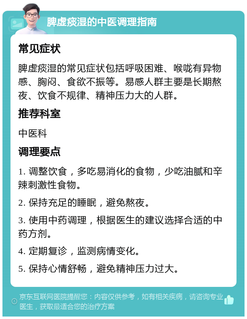 脾虚痰湿的中医调理指南 常见症状 脾虚痰湿的常见症状包括呼吸困难、喉咙有异物感、胸闷、食欲不振等。易感人群主要是长期熬夜、饮食不规律、精神压力大的人群。 推荐科室 中医科 调理要点 1. 调整饮食，多吃易消化的食物，少吃油腻和辛辣刺激性食物。 2. 保持充足的睡眠，避免熬夜。 3. 使用中药调理，根据医生的建议选择合适的中药方剂。 4. 定期复诊，监测病情变化。 5. 保持心情舒畅，避免精神压力过大。