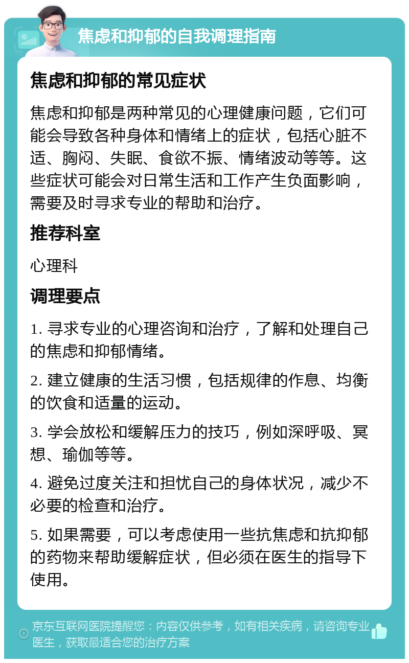 焦虑和抑郁的自我调理指南 焦虑和抑郁的常见症状 焦虑和抑郁是两种常见的心理健康问题，它们可能会导致各种身体和情绪上的症状，包括心脏不适、胸闷、失眠、食欲不振、情绪波动等等。这些症状可能会对日常生活和工作产生负面影响，需要及时寻求专业的帮助和治疗。 推荐科室 心理科 调理要点 1. 寻求专业的心理咨询和治疗，了解和处理自己的焦虑和抑郁情绪。 2. 建立健康的生活习惯，包括规律的作息、均衡的饮食和适量的运动。 3. 学会放松和缓解压力的技巧，例如深呼吸、冥想、瑜伽等等。 4. 避免过度关注和担忧自己的身体状况，减少不必要的检查和治疗。 5. 如果需要，可以考虑使用一些抗焦虑和抗抑郁的药物来帮助缓解症状，但必须在医生的指导下使用。