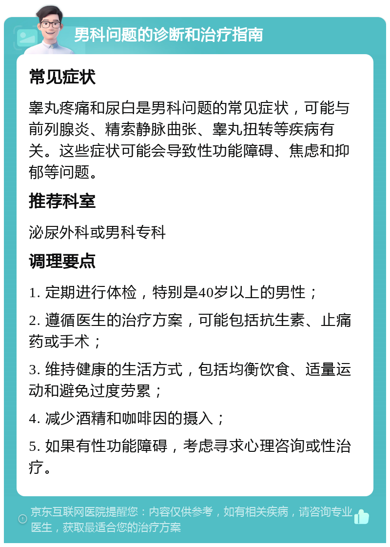 男科问题的诊断和治疗指南 常见症状 睾丸疼痛和尿白是男科问题的常见症状，可能与前列腺炎、精索静脉曲张、睾丸扭转等疾病有关。这些症状可能会导致性功能障碍、焦虑和抑郁等问题。 推荐科室 泌尿外科或男科专科 调理要点 1. 定期进行体检，特别是40岁以上的男性； 2. 遵循医生的治疗方案，可能包括抗生素、止痛药或手术； 3. 维持健康的生活方式，包括均衡饮食、适量运动和避免过度劳累； 4. 减少酒精和咖啡因的摄入； 5. 如果有性功能障碍，考虑寻求心理咨询或性治疗。