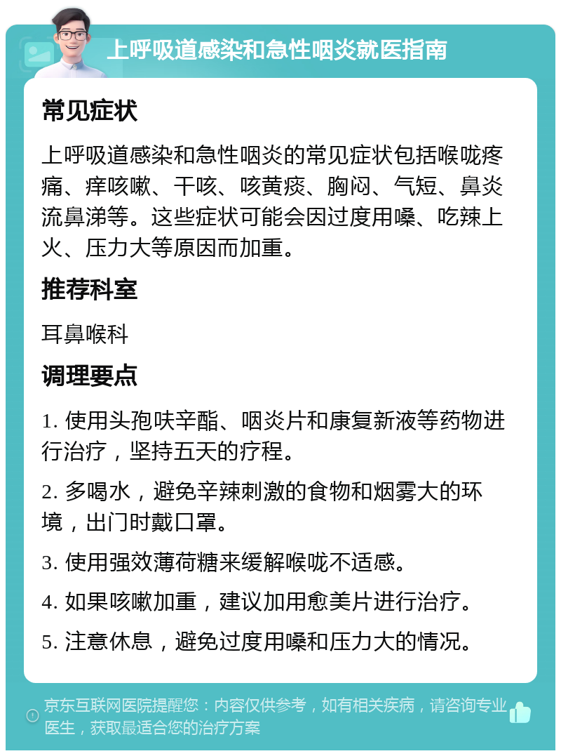 上呼吸道感染和急性咽炎就医指南 常见症状 上呼吸道感染和急性咽炎的常见症状包括喉咙疼痛、痒咳嗽、干咳、咳黄痰、胸闷、气短、鼻炎流鼻涕等。这些症状可能会因过度用嗓、吃辣上火、压力大等原因而加重。 推荐科室 耳鼻喉科 调理要点 1. 使用头孢呋辛酯、咽炎片和康复新液等药物进行治疗，坚持五天的疗程。 2. 多喝水，避免辛辣刺激的食物和烟雾大的环境，出门时戴口罩。 3. 使用强效薄荷糖来缓解喉咙不适感。 4. 如果咳嗽加重，建议加用愈美片进行治疗。 5. 注意休息，避免过度用嗓和压力大的情况。