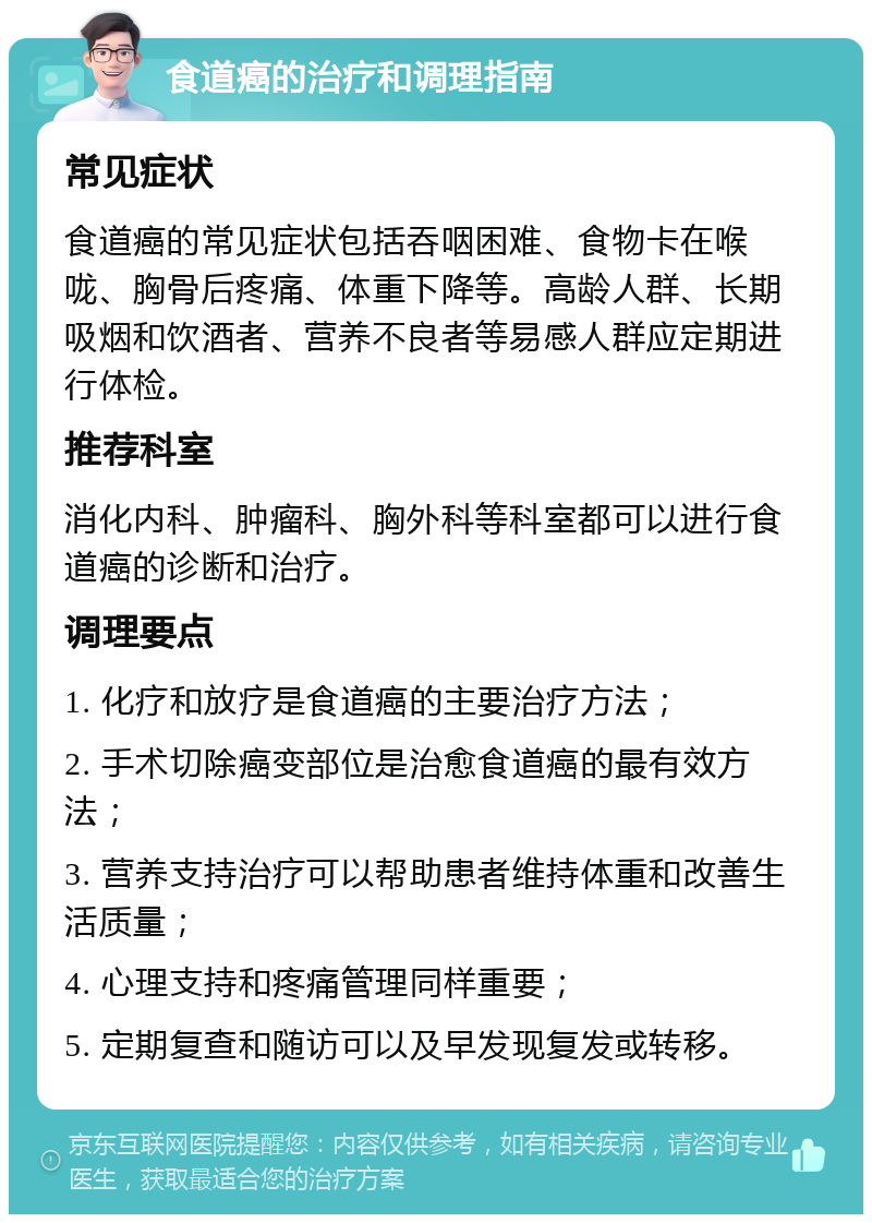 食道癌的治疗和调理指南 常见症状 食道癌的常见症状包括吞咽困难、食物卡在喉咙、胸骨后疼痛、体重下降等。高龄人群、长期吸烟和饮酒者、营养不良者等易感人群应定期进行体检。 推荐科室 消化内科、肿瘤科、胸外科等科室都可以进行食道癌的诊断和治疗。 调理要点 1. 化疗和放疗是食道癌的主要治疗方法； 2. 手术切除癌变部位是治愈食道癌的最有效方法； 3. 营养支持治疗可以帮助患者维持体重和改善生活质量； 4. 心理支持和疼痛管理同样重要； 5. 定期复查和随访可以及早发现复发或转移。