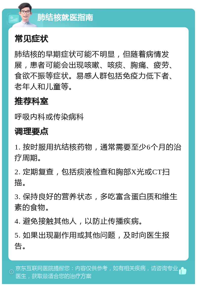 肺结核就医指南 常见症状 肺结核的早期症状可能不明显，但随着病情发展，患者可能会出现咳嗽、咳痰、胸痛、疲劳、食欲不振等症状。易感人群包括免疫力低下者、老年人和儿童等。 推荐科室 呼吸内科或传染病科 调理要点 1. 按时服用抗结核药物，通常需要至少6个月的治疗周期。 2. 定期复查，包括痰液检查和胸部X光或CT扫描。 3. 保持良好的营养状态，多吃富含蛋白质和维生素的食物。 4. 避免接触其他人，以防止传播疾病。 5. 如果出现副作用或其他问题，及时向医生报告。