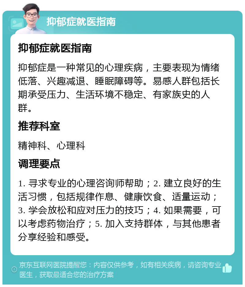 抑郁症就医指南 抑郁症就医指南 抑郁症是一种常见的心理疾病，主要表现为情绪低落、兴趣减退、睡眠障碍等。易感人群包括长期承受压力、生活环境不稳定、有家族史的人群。 推荐科室 精神科、心理科 调理要点 1. 寻求专业的心理咨询师帮助；2. 建立良好的生活习惯，包括规律作息、健康饮食、适量运动；3. 学会放松和应对压力的技巧；4. 如果需要，可以考虑药物治疗；5. 加入支持群体，与其他患者分享经验和感受。