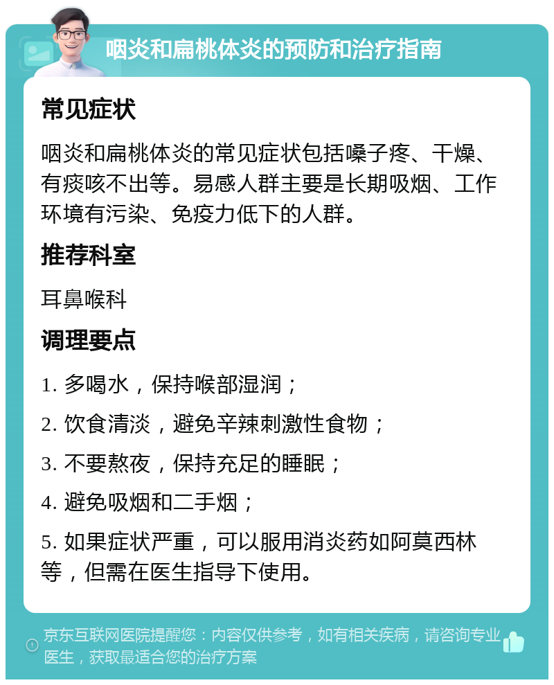 咽炎和扁桃体炎的预防和治疗指南 常见症状 咽炎和扁桃体炎的常见症状包括嗓子疼、干燥、有痰咳不出等。易感人群主要是长期吸烟、工作环境有污染、免疫力低下的人群。 推荐科室 耳鼻喉科 调理要点 1. 多喝水，保持喉部湿润； 2. 饮食清淡，避免辛辣刺激性食物； 3. 不要熬夜，保持充足的睡眠； 4. 避免吸烟和二手烟； 5. 如果症状严重，可以服用消炎药如阿莫西林等，但需在医生指导下使用。