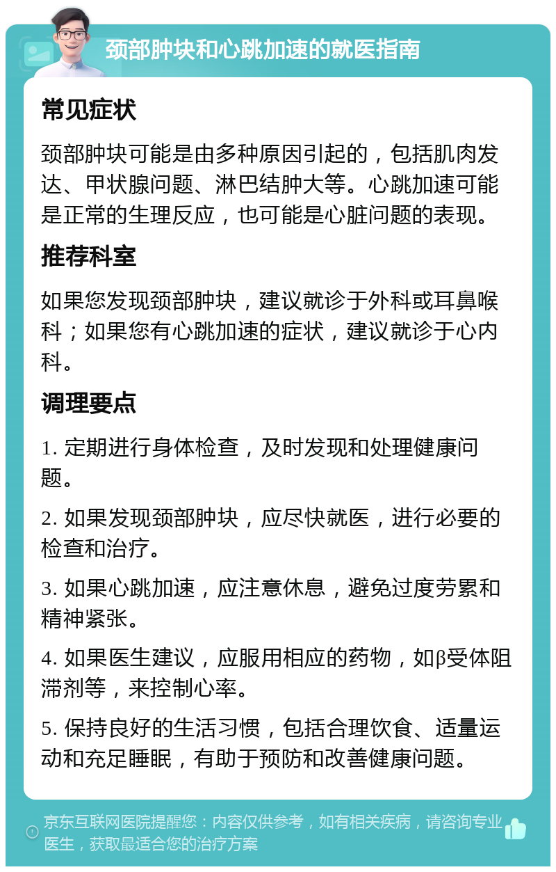 颈部肿块和心跳加速的就医指南 常见症状 颈部肿块可能是由多种原因引起的，包括肌肉发达、甲状腺问题、淋巴结肿大等。心跳加速可能是正常的生理反应，也可能是心脏问题的表现。 推荐科室 如果您发现颈部肿块，建议就诊于外科或耳鼻喉科；如果您有心跳加速的症状，建议就诊于心内科。 调理要点 1. 定期进行身体检查，及时发现和处理健康问题。 2. 如果发现颈部肿块，应尽快就医，进行必要的检查和治疗。 3. 如果心跳加速，应注意休息，避免过度劳累和精神紧张。 4. 如果医生建议，应服用相应的药物，如β受体阻滞剂等，来控制心率。 5. 保持良好的生活习惯，包括合理饮食、适量运动和充足睡眠，有助于预防和改善健康问题。