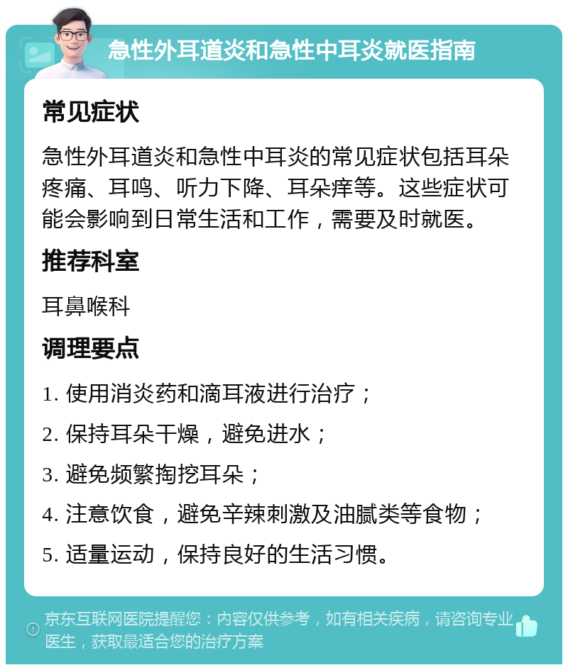 急性外耳道炎和急性中耳炎就医指南 常见症状 急性外耳道炎和急性中耳炎的常见症状包括耳朵疼痛、耳鸣、听力下降、耳朵痒等。这些症状可能会影响到日常生活和工作，需要及时就医。 推荐科室 耳鼻喉科 调理要点 1. 使用消炎药和滴耳液进行治疗； 2. 保持耳朵干燥，避免进水； 3. 避免频繁掏挖耳朵； 4. 注意饮食，避免辛辣刺激及油腻类等食物； 5. 适量运动，保持良好的生活习惯。