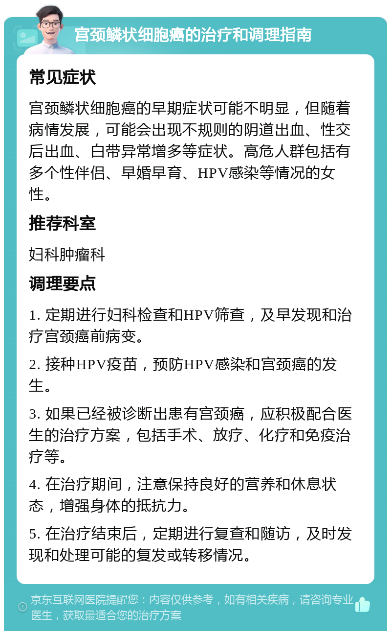 宫颈鳞状细胞癌的治疗和调理指南 常见症状 宫颈鳞状细胞癌的早期症状可能不明显，但随着病情发展，可能会出现不规则的阴道出血、性交后出血、白带异常增多等症状。高危人群包括有多个性伴侣、早婚早育、HPV感染等情况的女性。 推荐科室 妇科肿瘤科 调理要点 1. 定期进行妇科检查和HPV筛查，及早发现和治疗宫颈癌前病变。 2. 接种HPV疫苗，预防HPV感染和宫颈癌的发生。 3. 如果已经被诊断出患有宫颈癌，应积极配合医生的治疗方案，包括手术、放疗、化疗和免疫治疗等。 4. 在治疗期间，注意保持良好的营养和休息状态，增强身体的抵抗力。 5. 在治疗结束后，定期进行复查和随访，及时发现和处理可能的复发或转移情况。