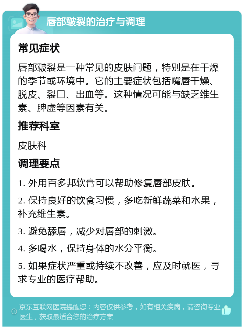 唇部皲裂的治疗与调理 常见症状 唇部皲裂是一种常见的皮肤问题，特别是在干燥的季节或环境中。它的主要症状包括嘴唇干燥、脱皮、裂口、出血等。这种情况可能与缺乏维生素、脾虚等因素有关。 推荐科室 皮肤科 调理要点 1. 外用百多邦软膏可以帮助修复唇部皮肤。 2. 保持良好的饮食习惯，多吃新鲜蔬菜和水果，补充维生素。 3. 避免舔唇，减少对唇部的刺激。 4. 多喝水，保持身体的水分平衡。 5. 如果症状严重或持续不改善，应及时就医，寻求专业的医疗帮助。