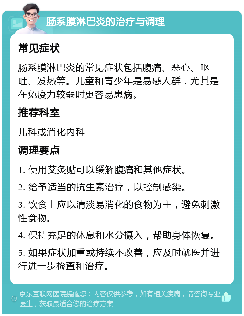 肠系膜淋巴炎的治疗与调理 常见症状 肠系膜淋巴炎的常见症状包括腹痛、恶心、呕吐、发热等。儿童和青少年是易感人群，尤其是在免疫力较弱时更容易患病。 推荐科室 儿科或消化内科 调理要点 1. 使用艾灸贴可以缓解腹痛和其他症状。 2. 给予适当的抗生素治疗，以控制感染。 3. 饮食上应以清淡易消化的食物为主，避免刺激性食物。 4. 保持充足的休息和水分摄入，帮助身体恢复。 5. 如果症状加重或持续不改善，应及时就医并进行进一步检查和治疗。