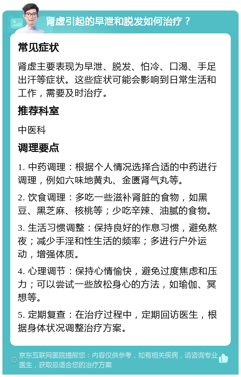 肾虚引起的早泄和脱发如何治疗？ 常见症状 肾虚主要表现为早泄、脱发、怕冷、口渴、手足出汗等症状。这些症状可能会影响到日常生活和工作，需要及时治疗。 推荐科室 中医科 调理要点 1. 中药调理：根据个人情况选择合适的中药进行调理，例如六味地黄丸、金匮肾气丸等。 2. 饮食调理：多吃一些滋补肾脏的食物，如黑豆、黑芝麻、核桃等；少吃辛辣、油腻的食物。 3. 生活习惯调整：保持良好的作息习惯，避免熬夜；减少手淫和性生活的频率；多进行户外运动，增强体质。 4. 心理调节：保持心情愉快，避免过度焦虑和压力；可以尝试一些放松身心的方法，如瑜伽、冥想等。 5. 定期复查：在治疗过程中，定期回访医生，根据身体状况调整治疗方案。