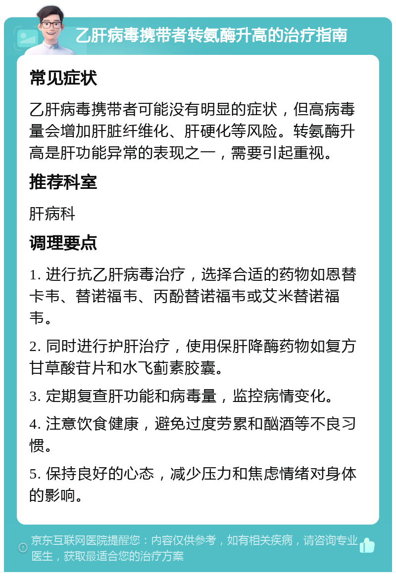 乙肝病毒携带者转氨酶升高的治疗指南 常见症状 乙肝病毒携带者可能没有明显的症状，但高病毒量会增加肝脏纤维化、肝硬化等风险。转氨酶升高是肝功能异常的表现之一，需要引起重视。 推荐科室 肝病科 调理要点 1. 进行抗乙肝病毒治疗，选择合适的药物如恩替卡韦、替诺福韦、丙酚替诺福韦或艾米替诺福韦。 2. 同时进行护肝治疗，使用保肝降酶药物如复方甘草酸苷片和水飞蓟素胶囊。 3. 定期复查肝功能和病毒量，监控病情变化。 4. 注意饮食健康，避免过度劳累和酗酒等不良习惯。 5. 保持良好的心态，减少压力和焦虑情绪对身体的影响。