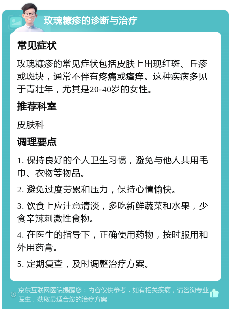 玫瑰糠疹的诊断与治疗 常见症状 玫瑰糠疹的常见症状包括皮肤上出现红斑、丘疹或斑块，通常不伴有疼痛或瘙痒。这种疾病多见于青壮年，尤其是20-40岁的女性。 推荐科室 皮肤科 调理要点 1. 保持良好的个人卫生习惯，避免与他人共用毛巾、衣物等物品。 2. 避免过度劳累和压力，保持心情愉快。 3. 饮食上应注意清淡，多吃新鲜蔬菜和水果，少食辛辣刺激性食物。 4. 在医生的指导下，正确使用药物，按时服用和外用药膏。 5. 定期复查，及时调整治疗方案。