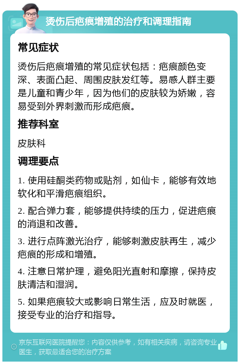 烫伤后疤痕增殖的治疗和调理指南 常见症状 烫伤后疤痕增殖的常见症状包括：疤痕颜色变深、表面凸起、周围皮肤发红等。易感人群主要是儿童和青少年，因为他们的皮肤较为娇嫩，容易受到外界刺激而形成疤痕。 推荐科室 皮肤科 调理要点 1. 使用硅酮类药物或贴剂，如仙卡，能够有效地软化和平滑疤痕组织。 2. 配合弹力套，能够提供持续的压力，促进疤痕的消退和改善。 3. 进行点阵激光治疗，能够刺激皮肤再生，减少疤痕的形成和增殖。 4. 注意日常护理，避免阳光直射和摩擦，保持皮肤清洁和湿润。 5. 如果疤痕较大或影响日常生活，应及时就医，接受专业的治疗和指导。