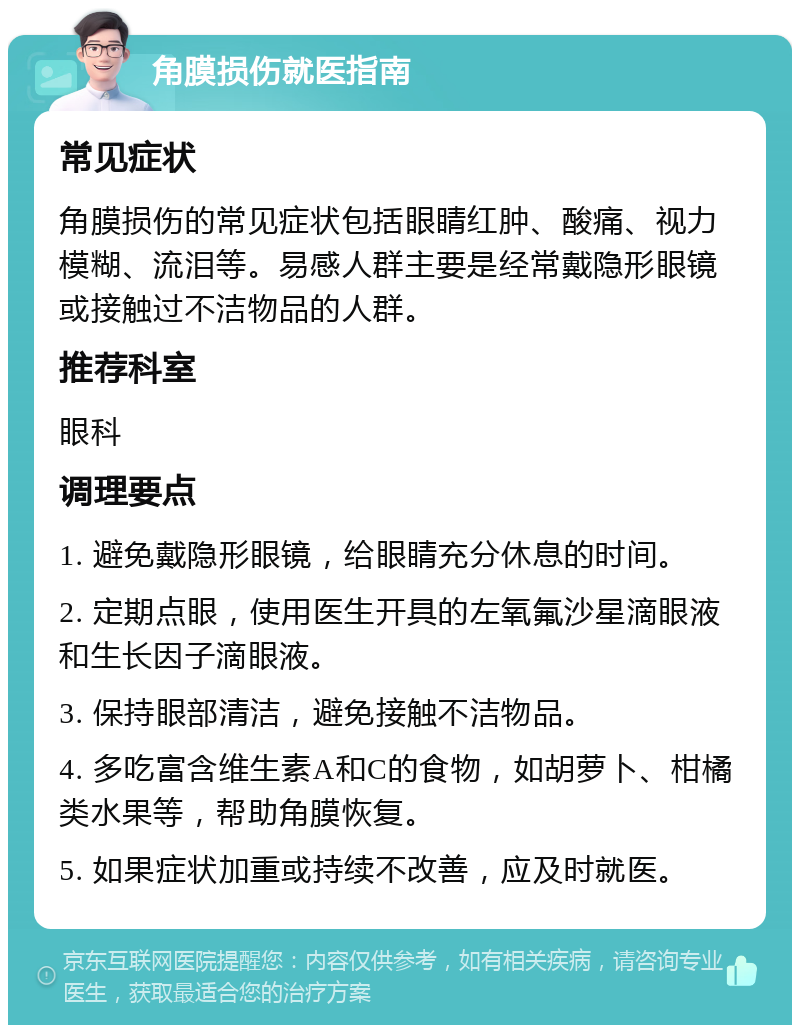 角膜损伤就医指南 常见症状 角膜损伤的常见症状包括眼睛红肿、酸痛、视力模糊、流泪等。易感人群主要是经常戴隐形眼镜或接触过不洁物品的人群。 推荐科室 眼科 调理要点 1. 避免戴隐形眼镜，给眼睛充分休息的时间。 2. 定期点眼，使用医生开具的左氧氟沙星滴眼液和生长因子滴眼液。 3. 保持眼部清洁，避免接触不洁物品。 4. 多吃富含维生素A和C的食物，如胡萝卜、柑橘类水果等，帮助角膜恢复。 5. 如果症状加重或持续不改善，应及时就医。