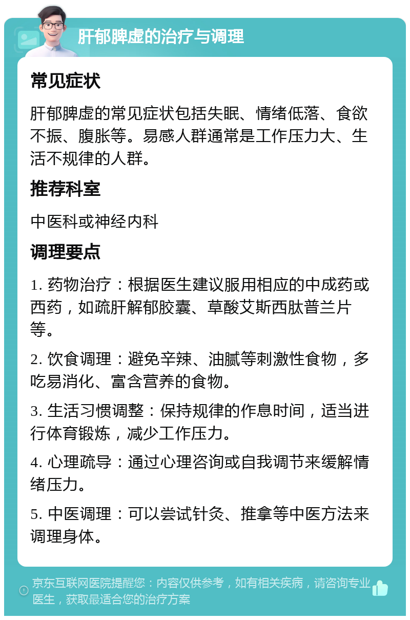 肝郁脾虚的治疗与调理 常见症状 肝郁脾虚的常见症状包括失眠、情绪低落、食欲不振、腹胀等。易感人群通常是工作压力大、生活不规律的人群。 推荐科室 中医科或神经内科 调理要点 1. 药物治疗：根据医生建议服用相应的中成药或西药，如疏肝解郁胶囊、草酸艾斯西肽普兰片等。 2. 饮食调理：避免辛辣、油腻等刺激性食物，多吃易消化、富含营养的食物。 3. 生活习惯调整：保持规律的作息时间，适当进行体育锻炼，减少工作压力。 4. 心理疏导：通过心理咨询或自我调节来缓解情绪压力。 5. 中医调理：可以尝试针灸、推拿等中医方法来调理身体。