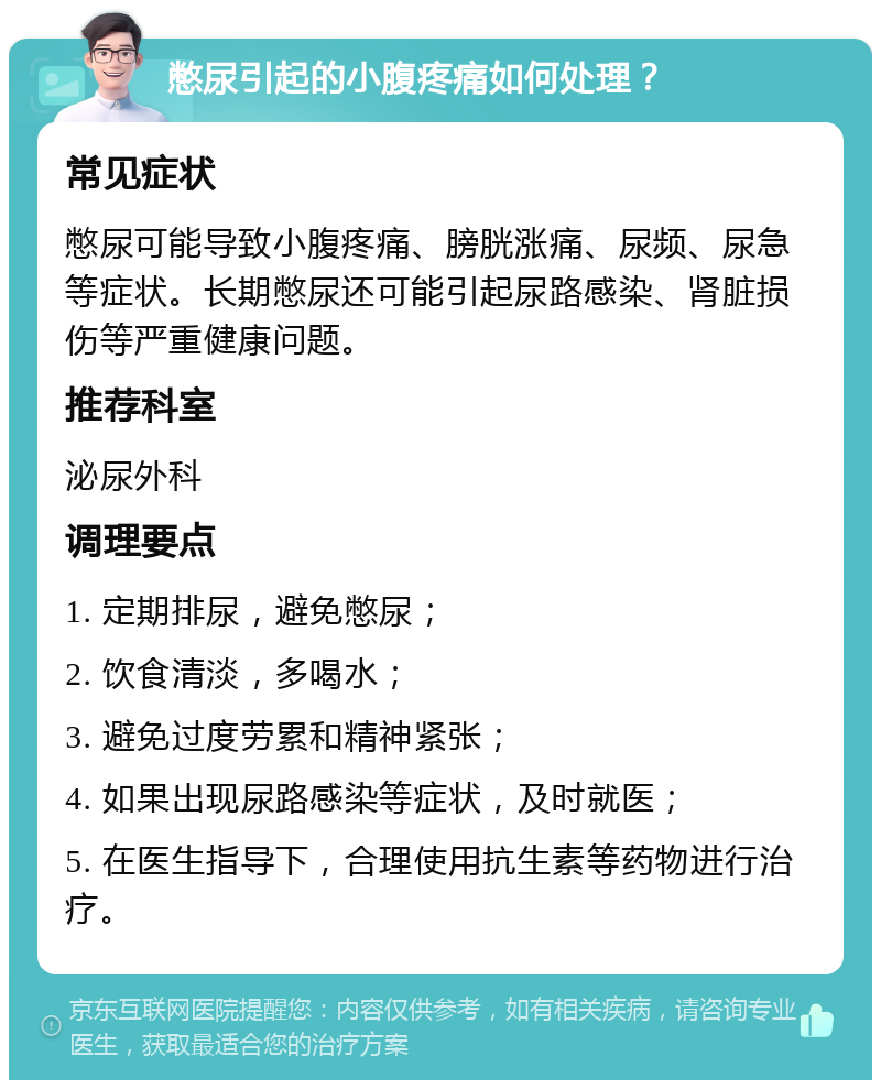 憋尿引起的小腹疼痛如何处理？ 常见症状 憋尿可能导致小腹疼痛、膀胱涨痛、尿频、尿急等症状。长期憋尿还可能引起尿路感染、肾脏损伤等严重健康问题。 推荐科室 泌尿外科 调理要点 1. 定期排尿，避免憋尿； 2. 饮食清淡，多喝水； 3. 避免过度劳累和精神紧张； 4. 如果出现尿路感染等症状，及时就医； 5. 在医生指导下，合理使用抗生素等药物进行治疗。