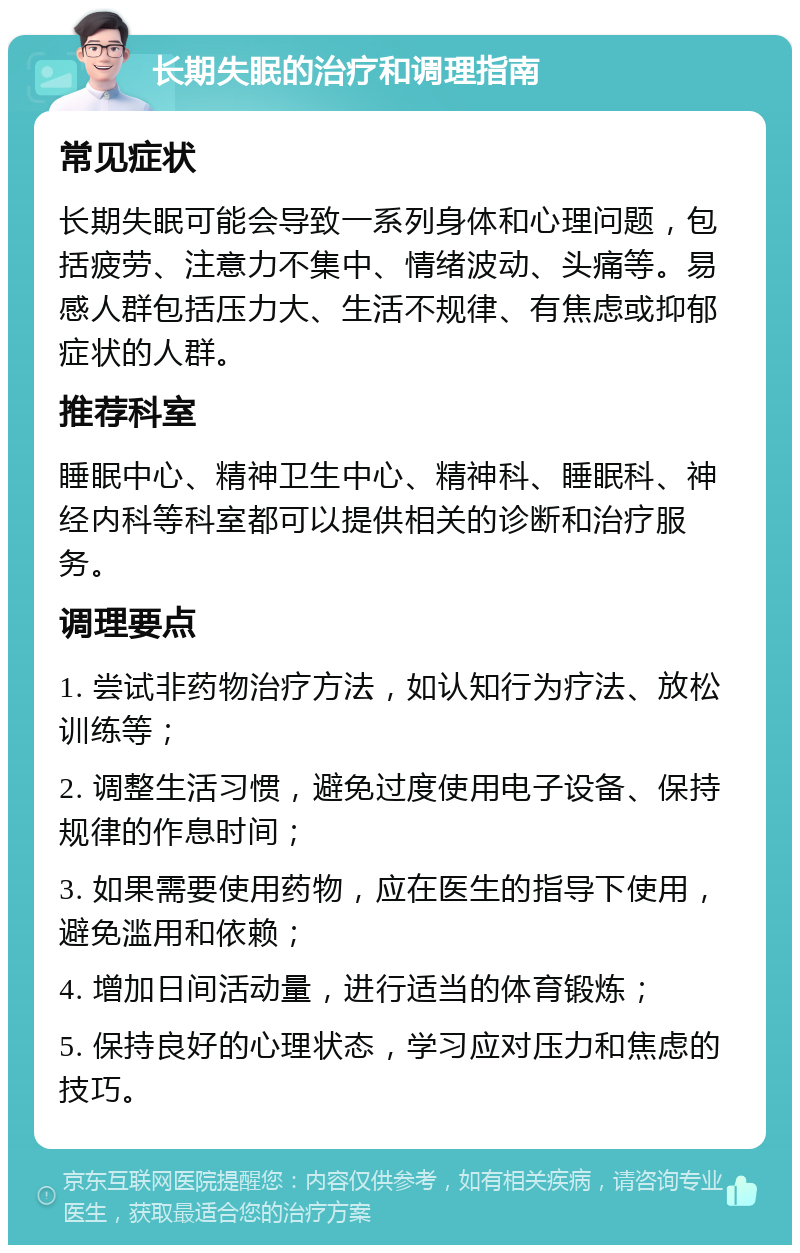 长期失眠的治疗和调理指南 常见症状 长期失眠可能会导致一系列身体和心理问题，包括疲劳、注意力不集中、情绪波动、头痛等。易感人群包括压力大、生活不规律、有焦虑或抑郁症状的人群。 推荐科室 睡眠中心、精神卫生中心、精神科、睡眠科、神经内科等科室都可以提供相关的诊断和治疗服务。 调理要点 1. 尝试非药物治疗方法，如认知行为疗法、放松训练等； 2. 调整生活习惯，避免过度使用电子设备、保持规律的作息时间； 3. 如果需要使用药物，应在医生的指导下使用，避免滥用和依赖； 4. 增加日间活动量，进行适当的体育锻炼； 5. 保持良好的心理状态，学习应对压力和焦虑的技巧。