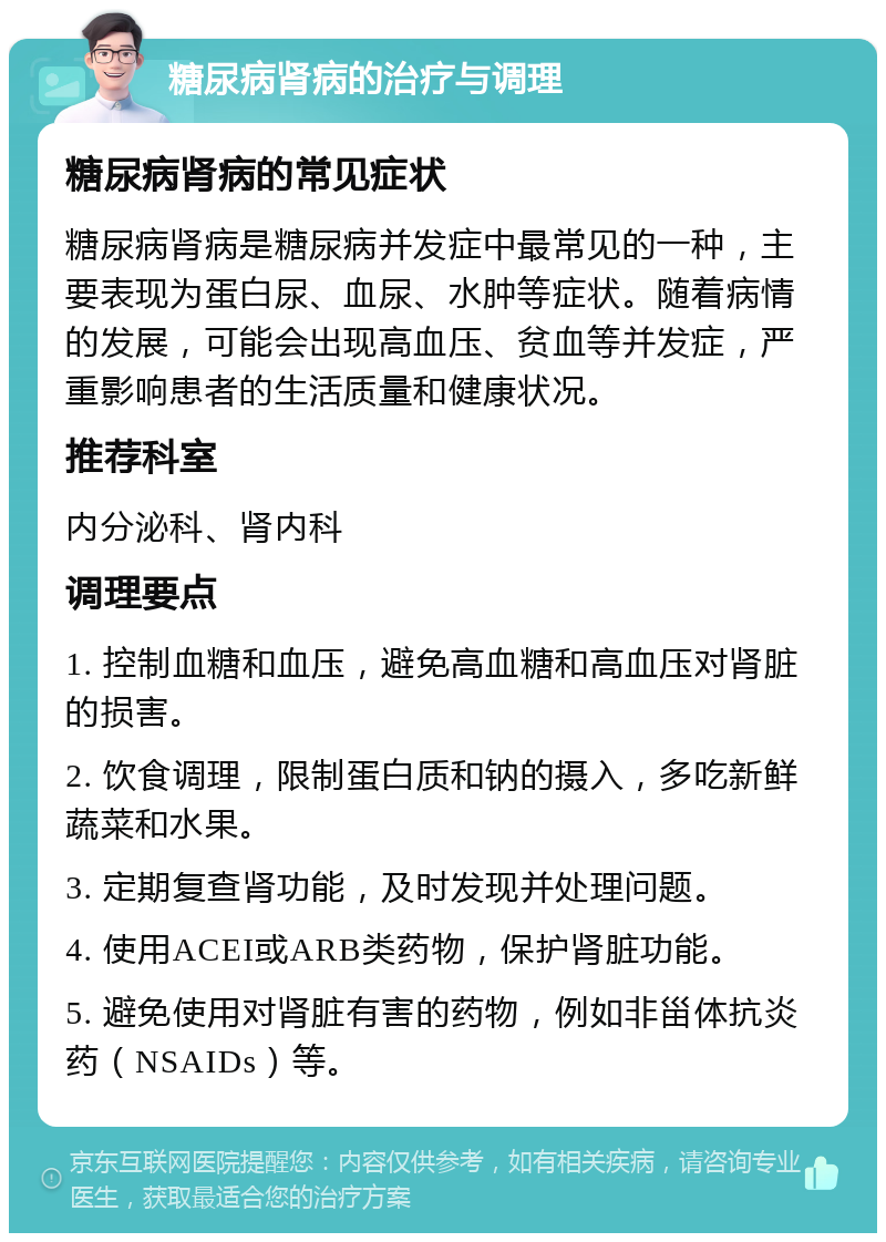 糖尿病肾病的治疗与调理 糖尿病肾病的常见症状 糖尿病肾病是糖尿病并发症中最常见的一种，主要表现为蛋白尿、血尿、水肿等症状。随着病情的发展，可能会出现高血压、贫血等并发症，严重影响患者的生活质量和健康状况。 推荐科室 内分泌科、肾内科 调理要点 1. 控制血糖和血压，避免高血糖和高血压对肾脏的损害。 2. 饮食调理，限制蛋白质和钠的摄入，多吃新鲜蔬菜和水果。 3. 定期复查肾功能，及时发现并处理问题。 4. 使用ACEI或ARB类药物，保护肾脏功能。 5. 避免使用对肾脏有害的药物，例如非甾体抗炎药（NSAIDs）等。