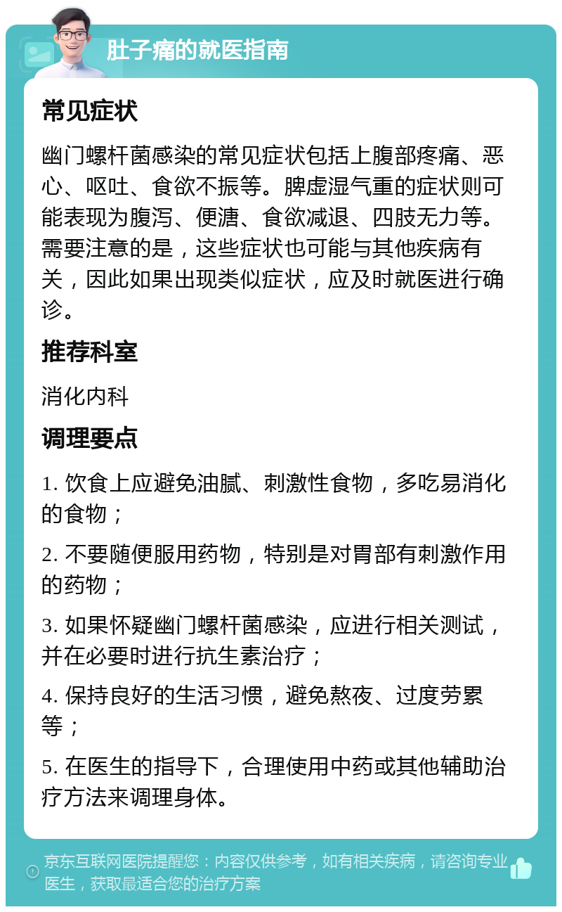 肚子痛的就医指南 常见症状 幽门螺杆菌感染的常见症状包括上腹部疼痛、恶心、呕吐、食欲不振等。脾虚湿气重的症状则可能表现为腹泻、便溏、食欲减退、四肢无力等。需要注意的是，这些症状也可能与其他疾病有关，因此如果出现类似症状，应及时就医进行确诊。 推荐科室 消化内科 调理要点 1. 饮食上应避免油腻、刺激性食物，多吃易消化的食物； 2. 不要随便服用药物，特别是对胃部有刺激作用的药物； 3. 如果怀疑幽门螺杆菌感染，应进行相关测试，并在必要时进行抗生素治疗； 4. 保持良好的生活习惯，避免熬夜、过度劳累等； 5. 在医生的指导下，合理使用中药或其他辅助治疗方法来调理身体。