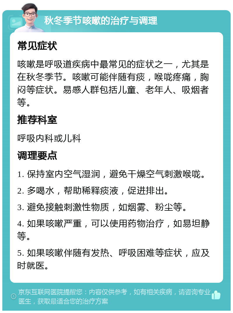 秋冬季节咳嗽的治疗与调理 常见症状 咳嗽是呼吸道疾病中最常见的症状之一，尤其是在秋冬季节。咳嗽可能伴随有痰，喉咙疼痛，胸闷等症状。易感人群包括儿童、老年人、吸烟者等。 推荐科室 呼吸内科或儿科 调理要点 1. 保持室内空气湿润，避免干燥空气刺激喉咙。 2. 多喝水，帮助稀释痰液，促进排出。 3. 避免接触刺激性物质，如烟雾、粉尘等。 4. 如果咳嗽严重，可以使用药物治疗，如易坦静等。 5. 如果咳嗽伴随有发热、呼吸困难等症状，应及时就医。