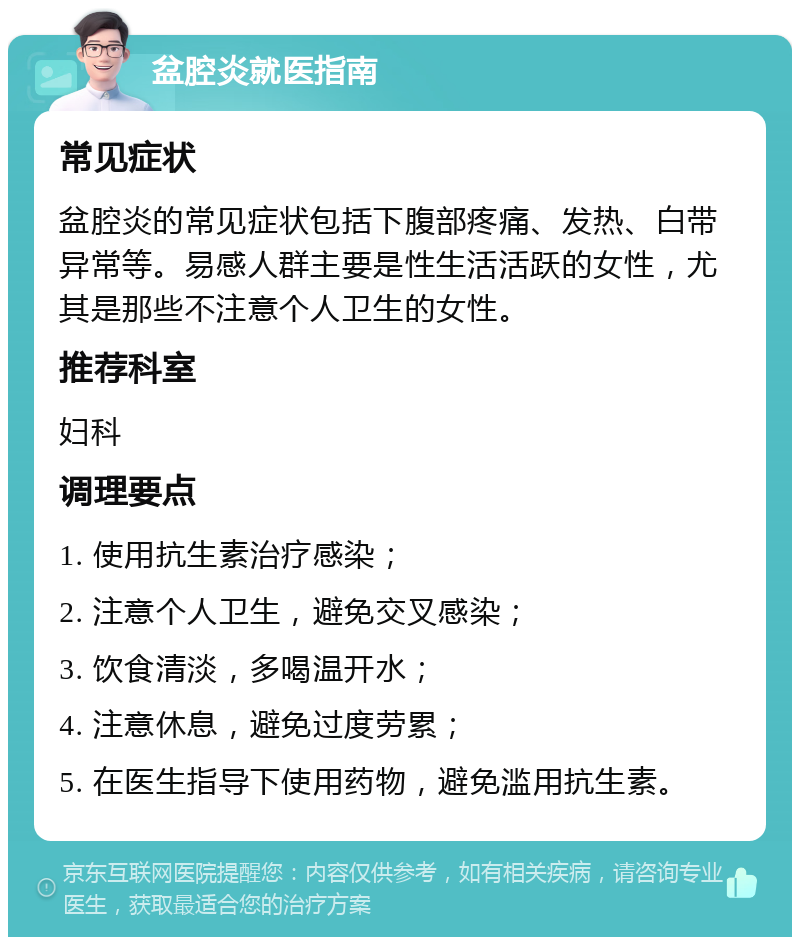 盆腔炎就医指南 常见症状 盆腔炎的常见症状包括下腹部疼痛、发热、白带异常等。易感人群主要是性生活活跃的女性，尤其是那些不注意个人卫生的女性。 推荐科室 妇科 调理要点 1. 使用抗生素治疗感染； 2. 注意个人卫生，避免交叉感染； 3. 饮食清淡，多喝温开水； 4. 注意休息，避免过度劳累； 5. 在医生指导下使用药物，避免滥用抗生素。