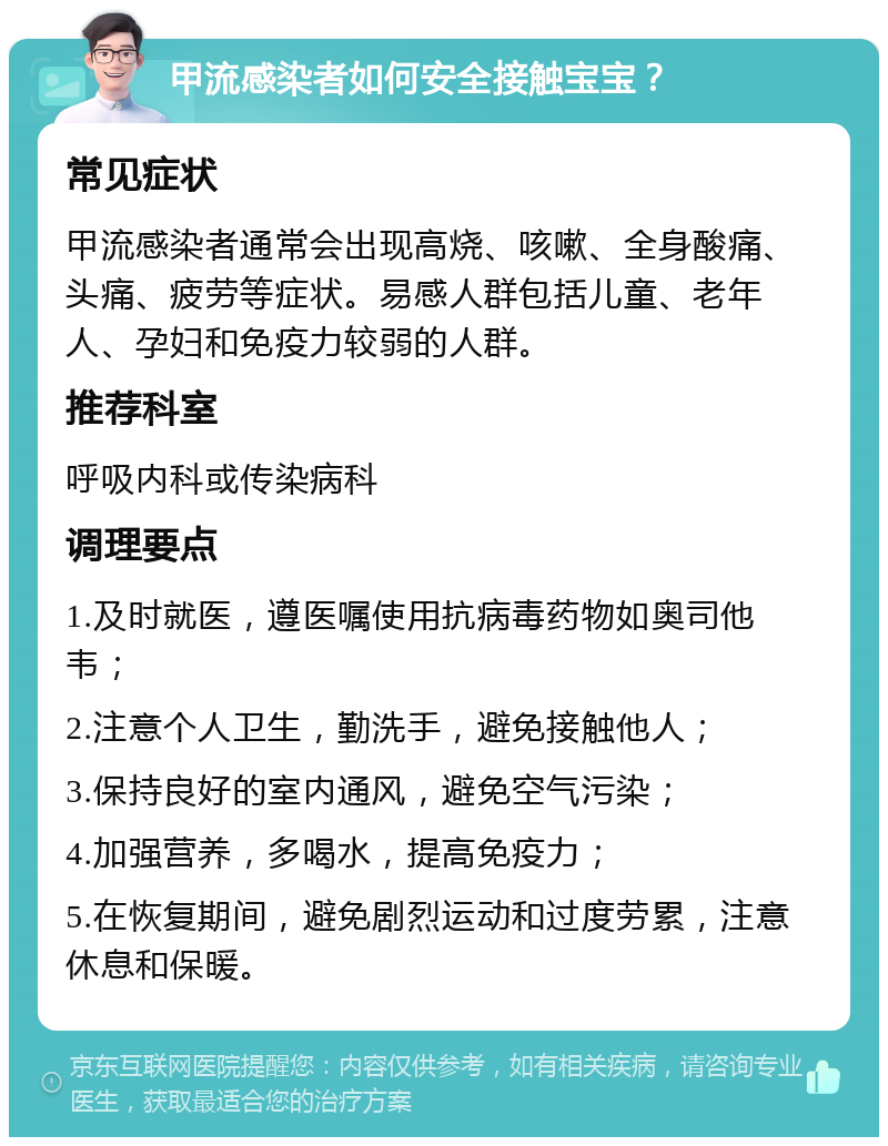 甲流感染者如何安全接触宝宝？ 常见症状 甲流感染者通常会出现高烧、咳嗽、全身酸痛、头痛、疲劳等症状。易感人群包括儿童、老年人、孕妇和免疫力较弱的人群。 推荐科室 呼吸内科或传染病科 调理要点 1.及时就医，遵医嘱使用抗病毒药物如奥司他韦； 2.注意个人卫生，勤洗手，避免接触他人； 3.保持良好的室内通风，避免空气污染； 4.加强营养，多喝水，提高免疫力； 5.在恢复期间，避免剧烈运动和过度劳累，注意休息和保暖。