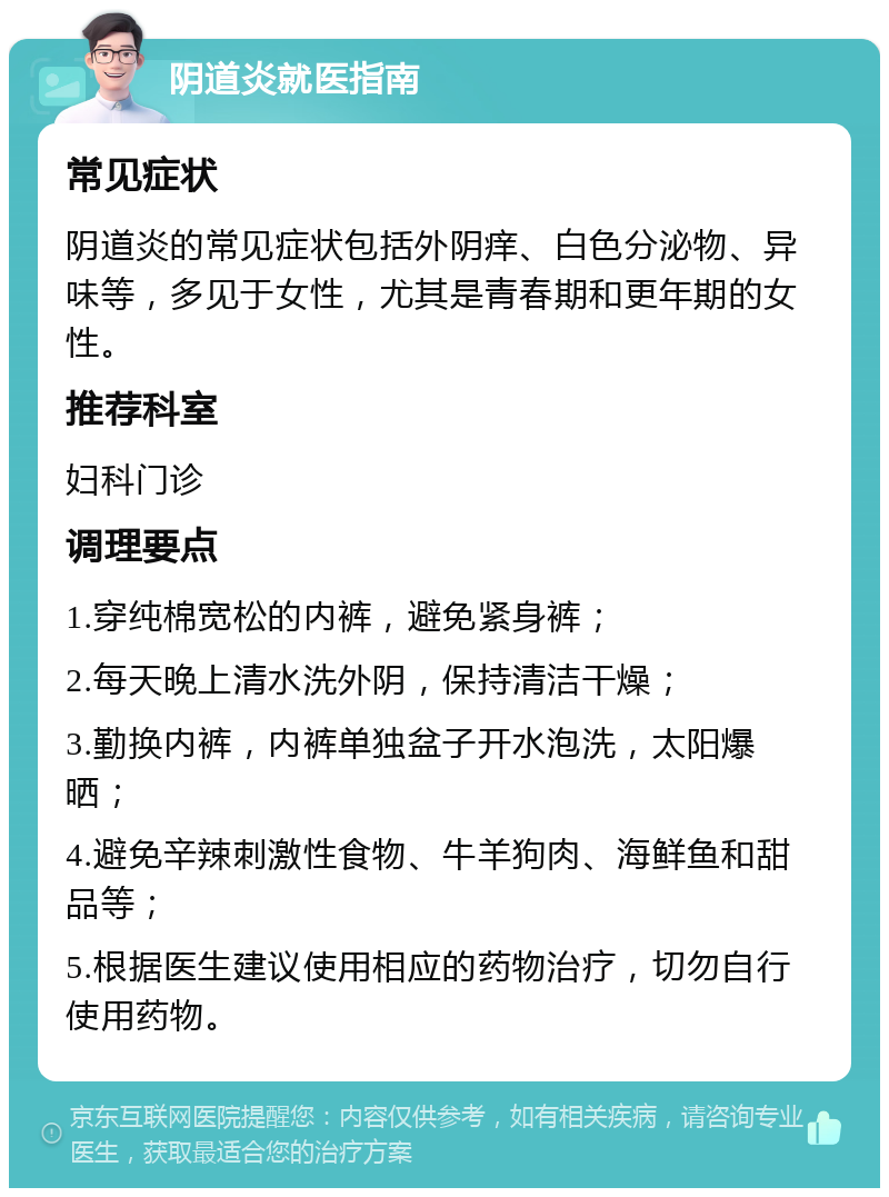 阴道炎就医指南 常见症状 阴道炎的常见症状包括外阴痒、白色分泌物、异味等，多见于女性，尤其是青春期和更年期的女性。 推荐科室 妇科门诊 调理要点 1.穿纯棉宽松的内裤，避免紧身裤； 2.每天晚上清水洗外阴，保持清洁干燥； 3.勤换内裤，内裤单独盆子开水泡洗，太阳爆晒； 4.避免辛辣刺激性食物、牛羊狗肉、海鲜鱼和甜品等； 5.根据医生建议使用相应的药物治疗，切勿自行使用药物。