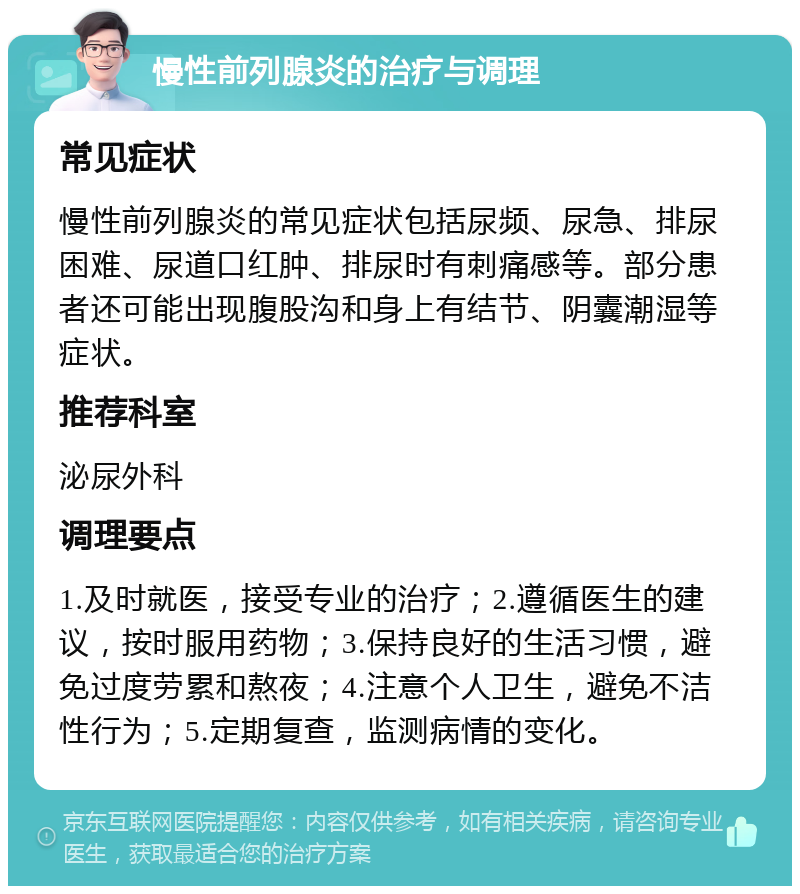 慢性前列腺炎的治疗与调理 常见症状 慢性前列腺炎的常见症状包括尿频、尿急、排尿困难、尿道口红肿、排尿时有刺痛感等。部分患者还可能出现腹股沟和身上有结节、阴囊潮湿等症状。 推荐科室 泌尿外科 调理要点 1.及时就医，接受专业的治疗；2.遵循医生的建议，按时服用药物；3.保持良好的生活习惯，避免过度劳累和熬夜；4.注意个人卫生，避免不洁性行为；5.定期复查，监测病情的变化。