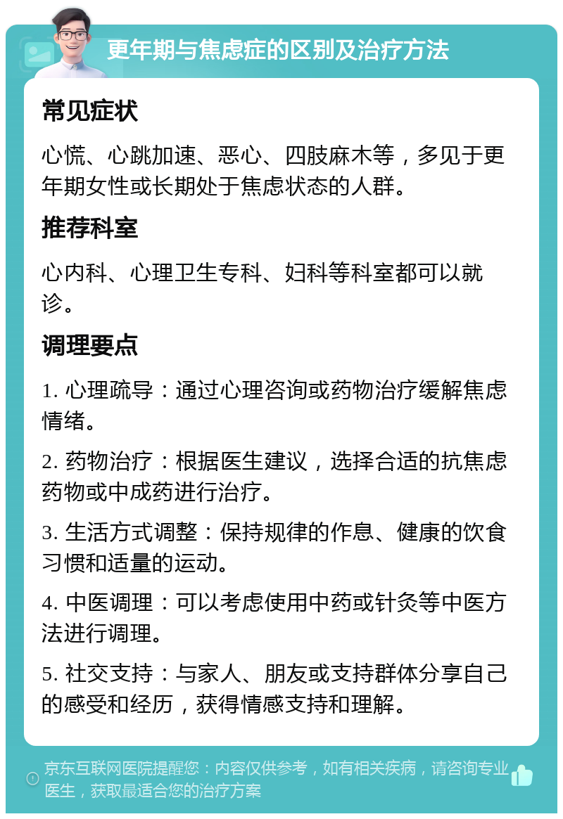 更年期与焦虑症的区别及治疗方法 常见症状 心慌、心跳加速、恶心、四肢麻木等，多见于更年期女性或长期处于焦虑状态的人群。 推荐科室 心内科、心理卫生专科、妇科等科室都可以就诊。 调理要点 1. 心理疏导：通过心理咨询或药物治疗缓解焦虑情绪。 2. 药物治疗：根据医生建议，选择合适的抗焦虑药物或中成药进行治疗。 3. 生活方式调整：保持规律的作息、健康的饮食习惯和适量的运动。 4. 中医调理：可以考虑使用中药或针灸等中医方法进行调理。 5. 社交支持：与家人、朋友或支持群体分享自己的感受和经历，获得情感支持和理解。