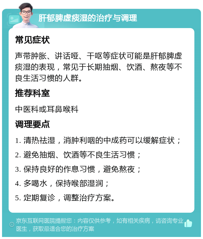 肝郁脾虚痰湿的治疗与调理 常见症状 声带肿胀、讲话哑、干呕等症状可能是肝郁脾虚痰湿的表现，常见于长期抽烟、饮酒、熬夜等不良生活习惯的人群。 推荐科室 中医科或耳鼻喉科 调理要点 1. 清热祛湿，消肿利咽的中成药可以缓解症状； 2. 避免抽烟、饮酒等不良生活习惯； 3. 保持良好的作息习惯，避免熬夜； 4. 多喝水，保持喉部湿润； 5. 定期复诊，调整治疗方案。