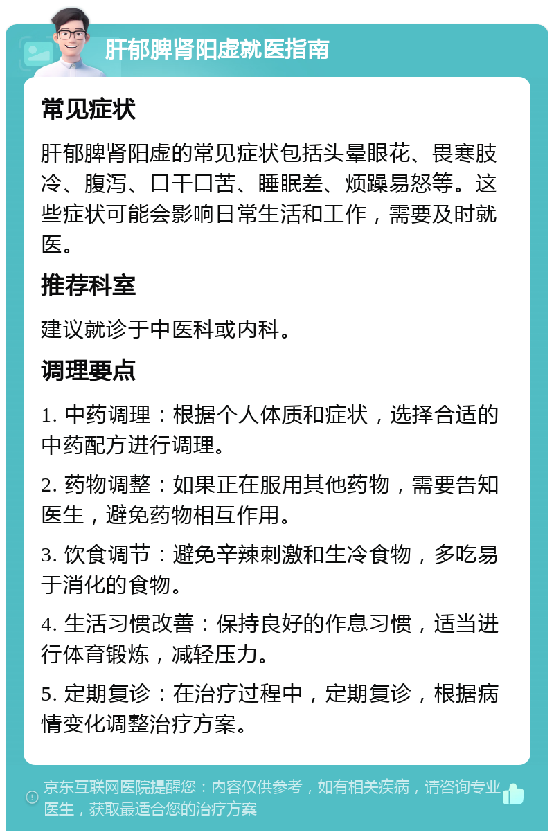 肝郁脾肾阳虚就医指南 常见症状 肝郁脾肾阳虚的常见症状包括头晕眼花、畏寒肢冷、腹泻、口干口苦、睡眠差、烦躁易怒等。这些症状可能会影响日常生活和工作，需要及时就医。 推荐科室 建议就诊于中医科或内科。 调理要点 1. 中药调理：根据个人体质和症状，选择合适的中药配方进行调理。 2. 药物调整：如果正在服用其他药物，需要告知医生，避免药物相互作用。 3. 饮食调节：避免辛辣刺激和生冷食物，多吃易于消化的食物。 4. 生活习惯改善：保持良好的作息习惯，适当进行体育锻炼，减轻压力。 5. 定期复诊：在治疗过程中，定期复诊，根据病情变化调整治疗方案。