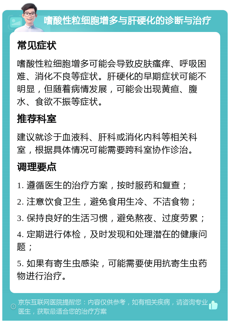 嗜酸性粒细胞增多与肝硬化的诊断与治疗 常见症状 嗜酸性粒细胞增多可能会导致皮肤瘙痒、呼吸困难、消化不良等症状。肝硬化的早期症状可能不明显，但随着病情发展，可能会出现黄疸、腹水、食欲不振等症状。 推荐科室 建议就诊于血液科、肝科或消化内科等相关科室，根据具体情况可能需要跨科室协作诊治。 调理要点 1. 遵循医生的治疗方案，按时服药和复查； 2. 注意饮食卫生，避免食用生冷、不洁食物； 3. 保持良好的生活习惯，避免熬夜、过度劳累； 4. 定期进行体检，及时发现和处理潜在的健康问题； 5. 如果有寄生虫感染，可能需要使用抗寄生虫药物进行治疗。