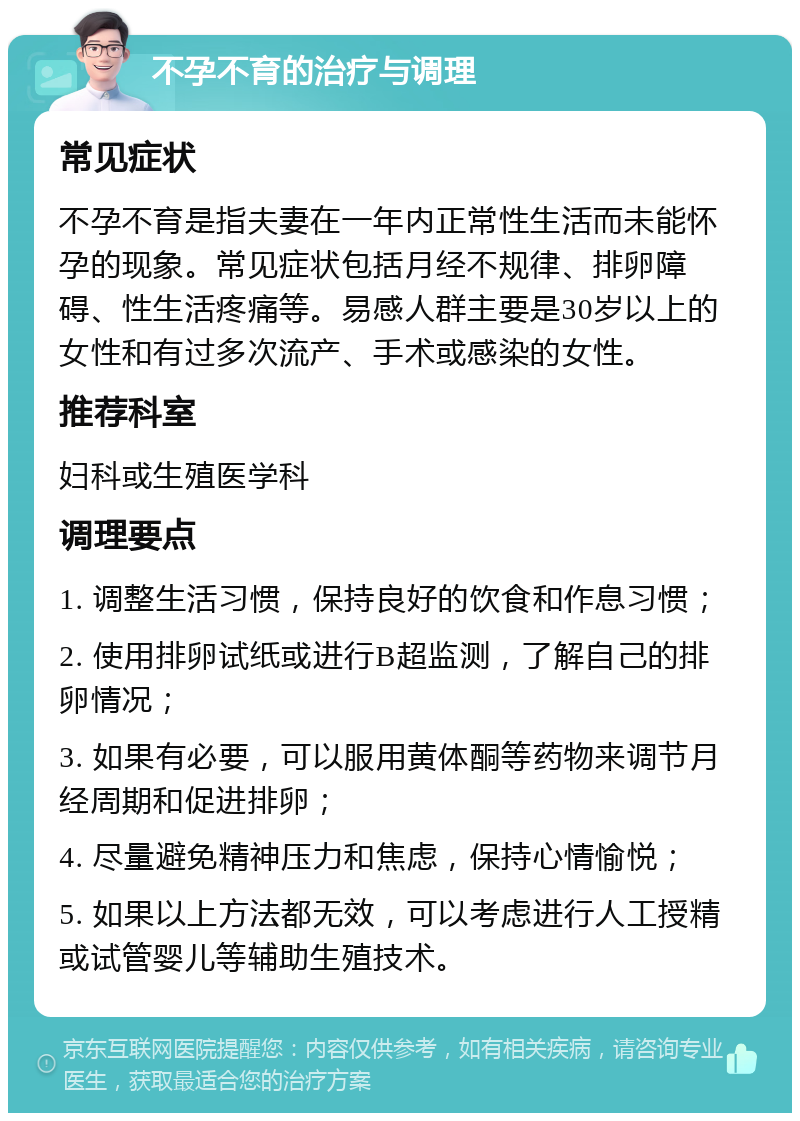 不孕不育的治疗与调理 常见症状 不孕不育是指夫妻在一年内正常性生活而未能怀孕的现象。常见症状包括月经不规律、排卵障碍、性生活疼痛等。易感人群主要是30岁以上的女性和有过多次流产、手术或感染的女性。 推荐科室 妇科或生殖医学科 调理要点 1. 调整生活习惯，保持良好的饮食和作息习惯； 2. 使用排卵试纸或进行B超监测，了解自己的排卵情况； 3. 如果有必要，可以服用黄体酮等药物来调节月经周期和促进排卵； 4. 尽量避免精神压力和焦虑，保持心情愉悦； 5. 如果以上方法都无效，可以考虑进行人工授精或试管婴儿等辅助生殖技术。