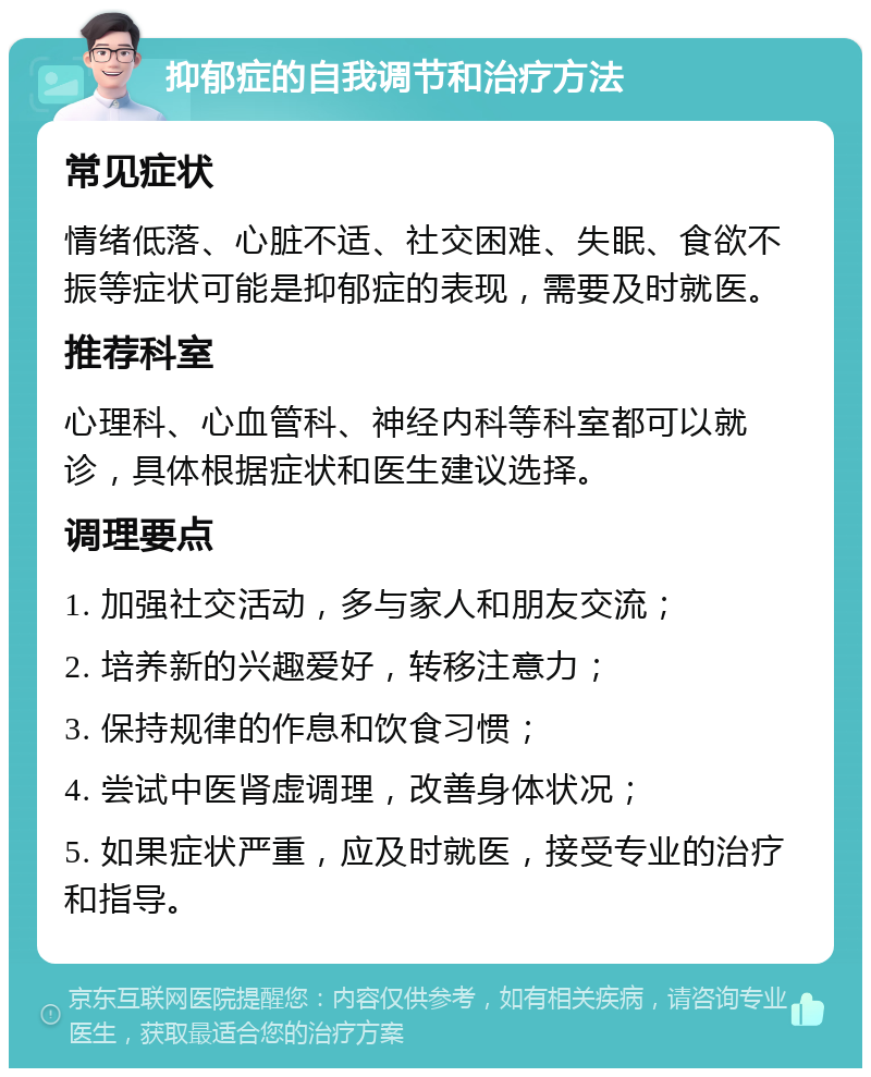 抑郁症的自我调节和治疗方法 常见症状 情绪低落、心脏不适、社交困难、失眠、食欲不振等症状可能是抑郁症的表现，需要及时就医。 推荐科室 心理科、心血管科、神经内科等科室都可以就诊，具体根据症状和医生建议选择。 调理要点 1. 加强社交活动，多与家人和朋友交流； 2. 培养新的兴趣爱好，转移注意力； 3. 保持规律的作息和饮食习惯； 4. 尝试中医肾虚调理，改善身体状况； 5. 如果症状严重，应及时就医，接受专业的治疗和指导。