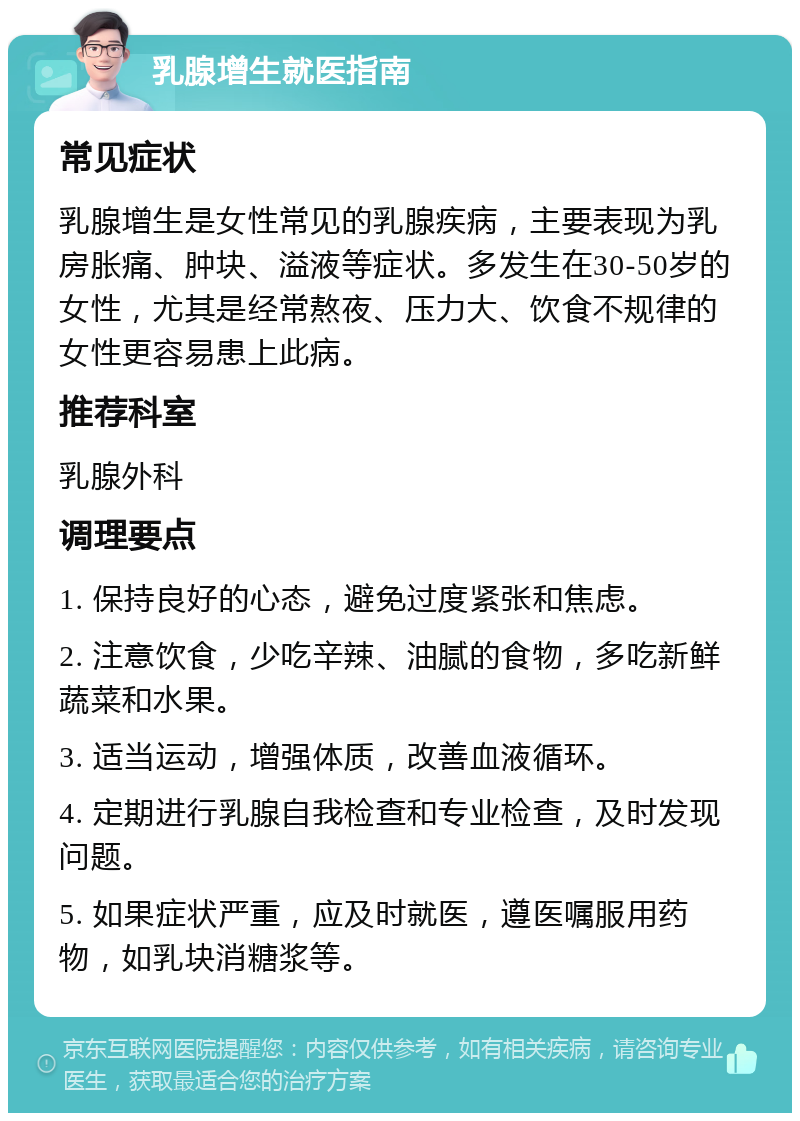 乳腺增生就医指南 常见症状 乳腺增生是女性常见的乳腺疾病，主要表现为乳房胀痛、肿块、溢液等症状。多发生在30-50岁的女性，尤其是经常熬夜、压力大、饮食不规律的女性更容易患上此病。 推荐科室 乳腺外科 调理要点 1. 保持良好的心态，避免过度紧张和焦虑。 2. 注意饮食，少吃辛辣、油腻的食物，多吃新鲜蔬菜和水果。 3. 适当运动，增强体质，改善血液循环。 4. 定期进行乳腺自我检查和专业检查，及时发现问题。 5. 如果症状严重，应及时就医，遵医嘱服用药物，如乳块消糖浆等。