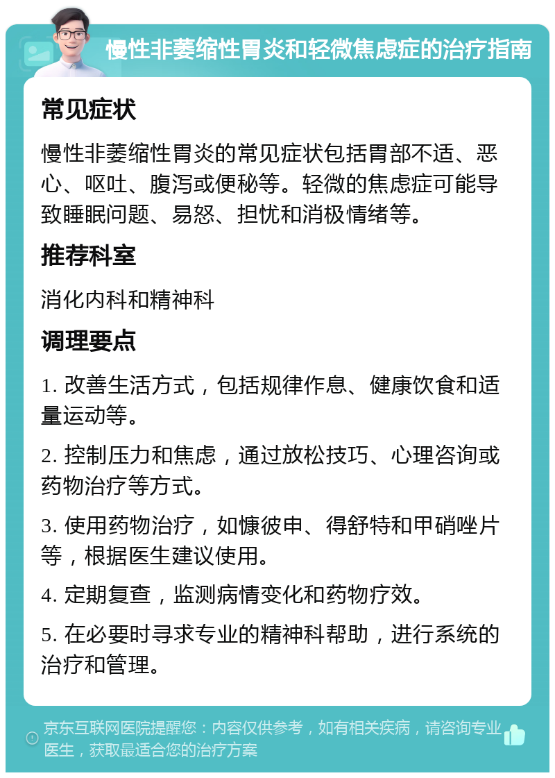 慢性非萎缩性胃炎和轻微焦虑症的治疗指南 常见症状 慢性非萎缩性胃炎的常见症状包括胃部不适、恶心、呕吐、腹泻或便秘等。轻微的焦虑症可能导致睡眠问题、易怒、担忧和消极情绪等。 推荐科室 消化内科和精神科 调理要点 1. 改善生活方式，包括规律作息、健康饮食和适量运动等。 2. 控制压力和焦虑，通过放松技巧、心理咨询或药物治疗等方式。 3. 使用药物治疗，如慷彼申、得舒特和甲硝唑片等，根据医生建议使用。 4. 定期复查，监测病情变化和药物疗效。 5. 在必要时寻求专业的精神科帮助，进行系统的治疗和管理。